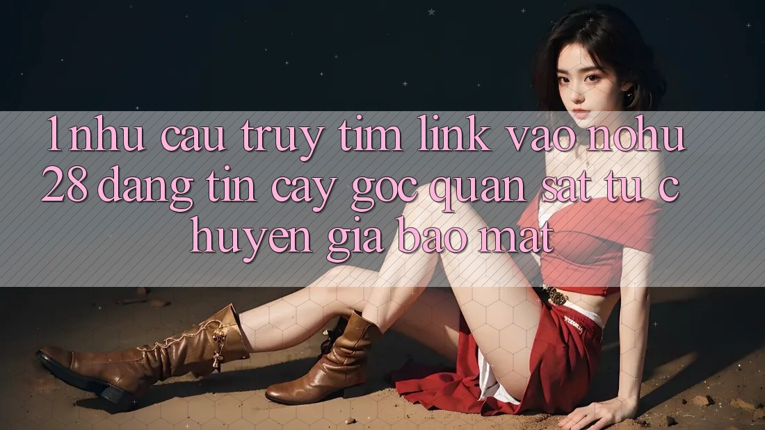 1. Nhu Cầu Truy tìm Link Vào Nohu28 Đáng tin cậy - Góc Quan sát Từ Chuyên Gia Bảo Mật 1. Nhu Cầu Truy tìm Link Vào Nohu28 Đáng tin cậy - Góc Quan sát Từ Chuyên Gia Bảo Mật
