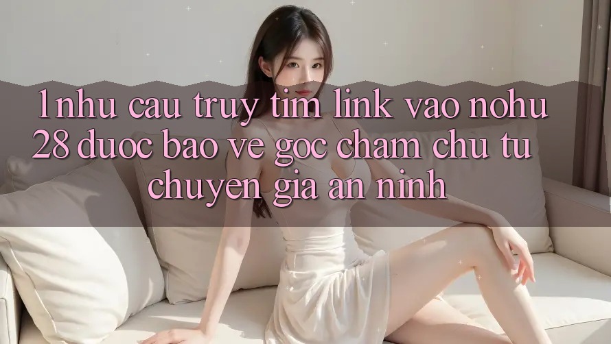 1. Nhu Cầu Truy tìm Link Vào Nohu28 Được bảo vệ - Góc Chăm chú Từ Chuyên Gia An ninh 1. Nhu Cầu Truy tìm Link Vào Nohu28 Được bảo vệ - Góc Chăm chú Từ Chuyên Gia An ninh