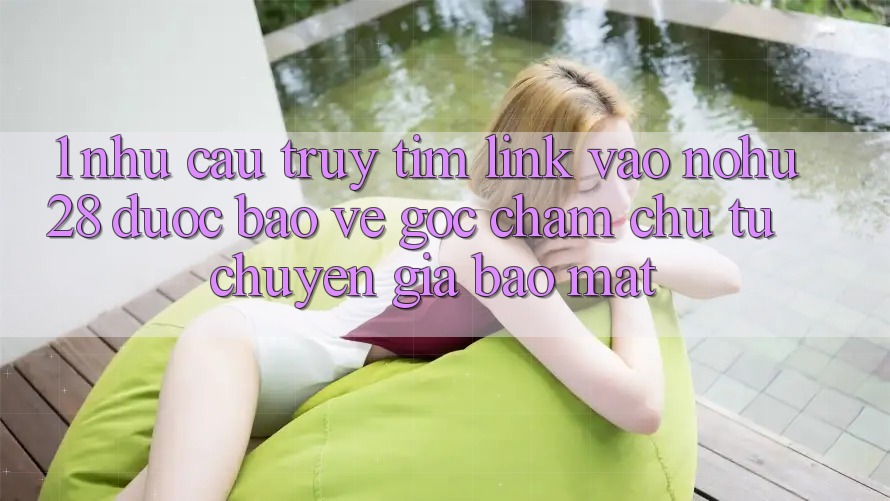1. Nhu Cầu Truy tìm Link Vào Nohu28 Được bảo vệ - Góc Chăm chú Từ Chuyên Gia Bảo Mật 1. Nhu Cầu Truy tìm Link Vào Nohu28 Được bảo vệ - Góc Chăm chú Từ Chuyên Gia Bảo Mật