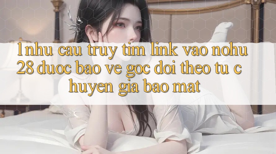 1. Nhu Cầu Truy tìm Link Vào Nohu28 Được bảo vệ - Góc Dõi theo Từ Chuyên Gia Bảo mật