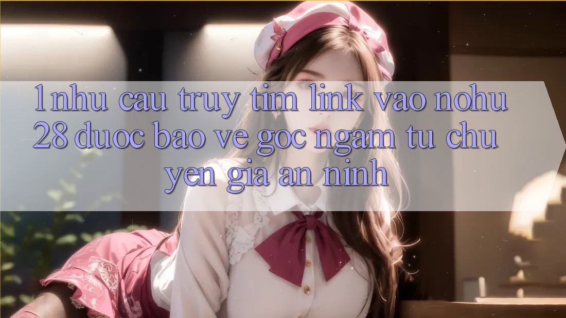 1. Nhu Cầu Truy tìm Link Vào Nohu28 Được bảo vệ - Góc Ngắm Từ Chuyên Gia An ninh