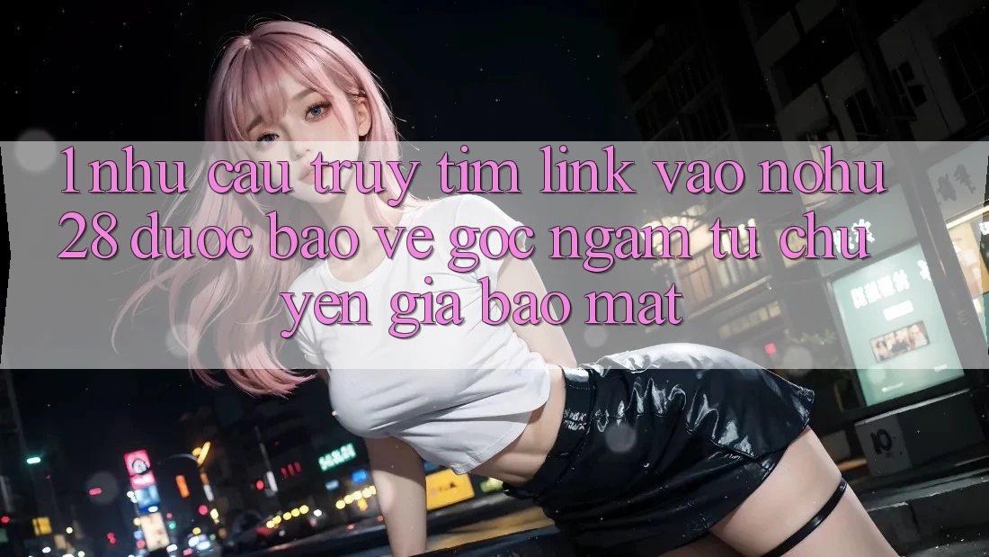 1. Nhu Cầu Truy tìm Link Vào Nohu28 Được bảo vệ - Góc Ngắm Từ Chuyên Gia Bảo Mật 1. Nhu Cầu Truy tìm Link Vào Nohu28 Được bảo vệ - Góc Ngắm Từ Chuyên Gia Bảo Mật