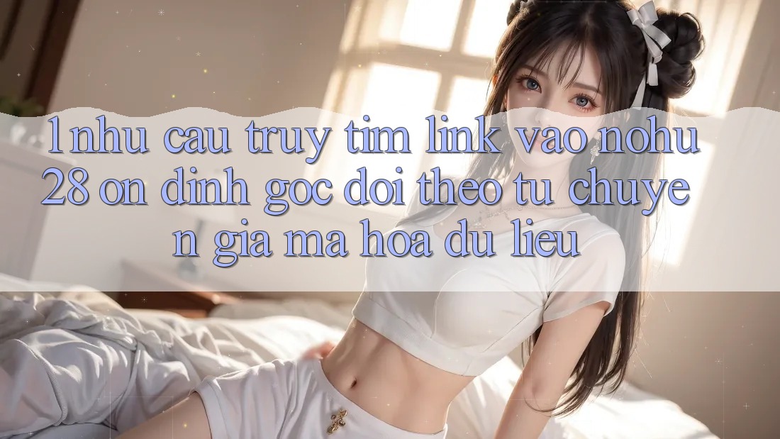 1. Nhu Cầu Truy tìm Link Vào Nohu28 Ổn định - Góc Dõi theo Từ Chuyên Gia Mã hóa dữ liệu