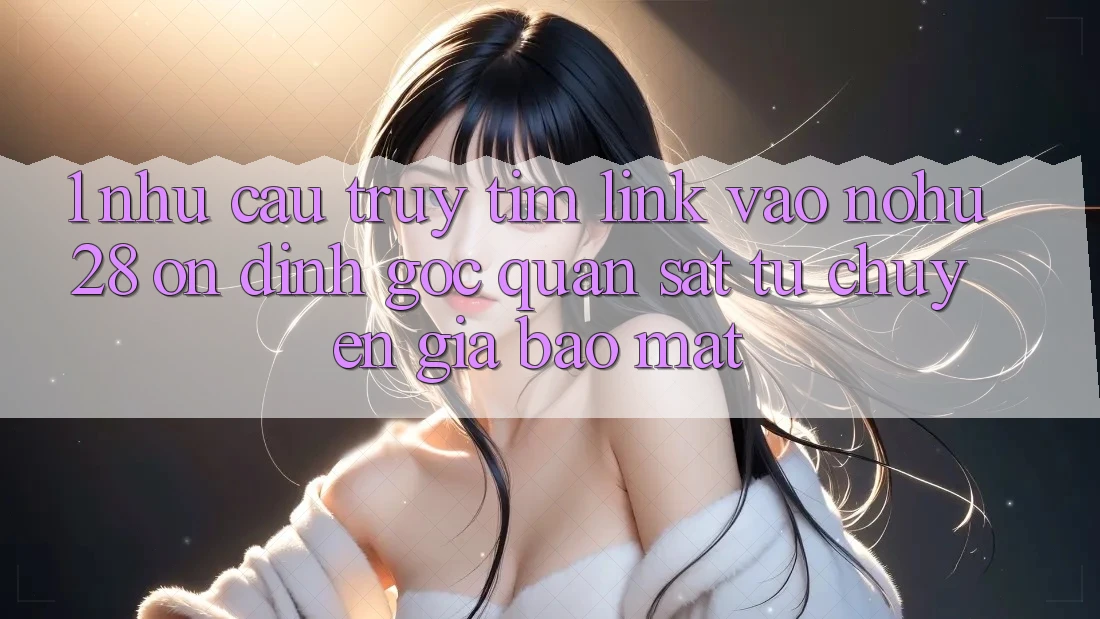 1. Nhu Cầu Truy tìm Link Vào Nohu28 Ổn định - Góc Quan sát Từ Chuyên Gia Bảo Mật 1. Nhu Cầu Truy tìm Link Vào Nohu28 Ổn định - Góc Quan sát Từ Chuyên Gia Bảo Mật