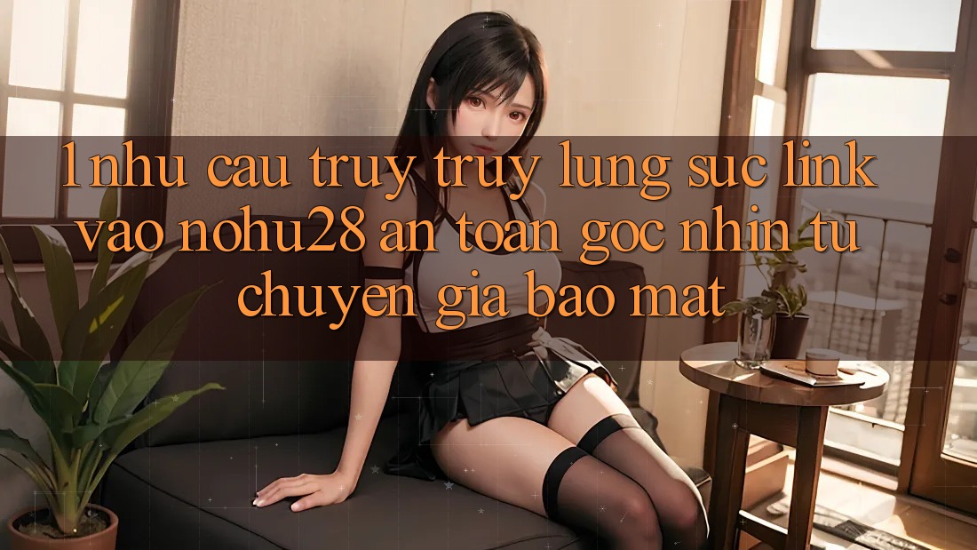 1. Nhu Cầu Truy truy lùng sục Link Vào Nohu28 An Toàn - Góc Nhìn Từ Chuyên Gia Bảo Mật