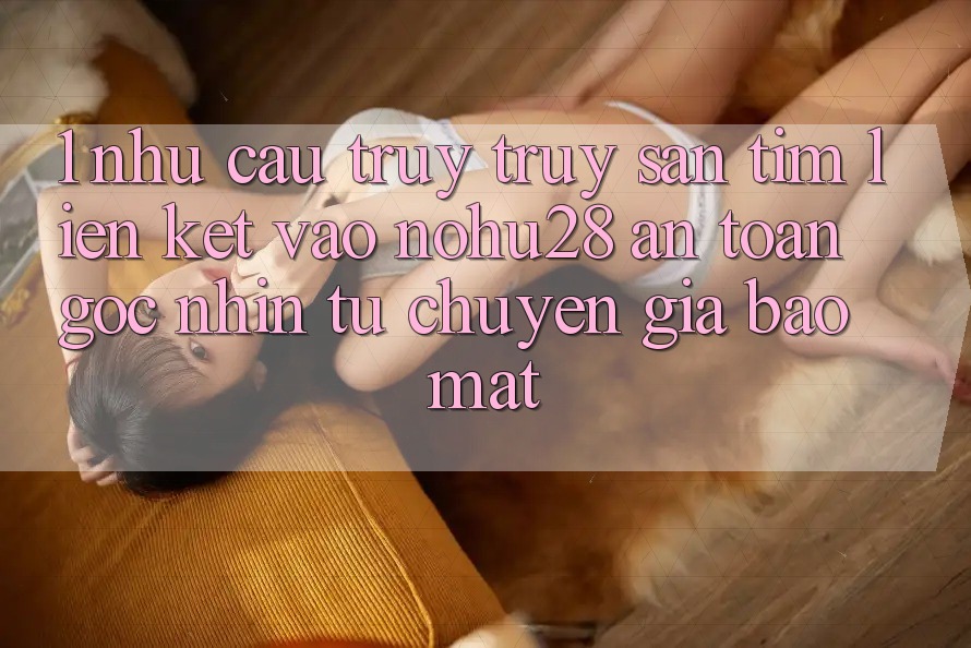 1. Nhu Cầu Truy truy săn tìm Liên kết Vào Nohu28 An Toàn - Góc Nhìn Từ Chuyên Gia Bảo Mật