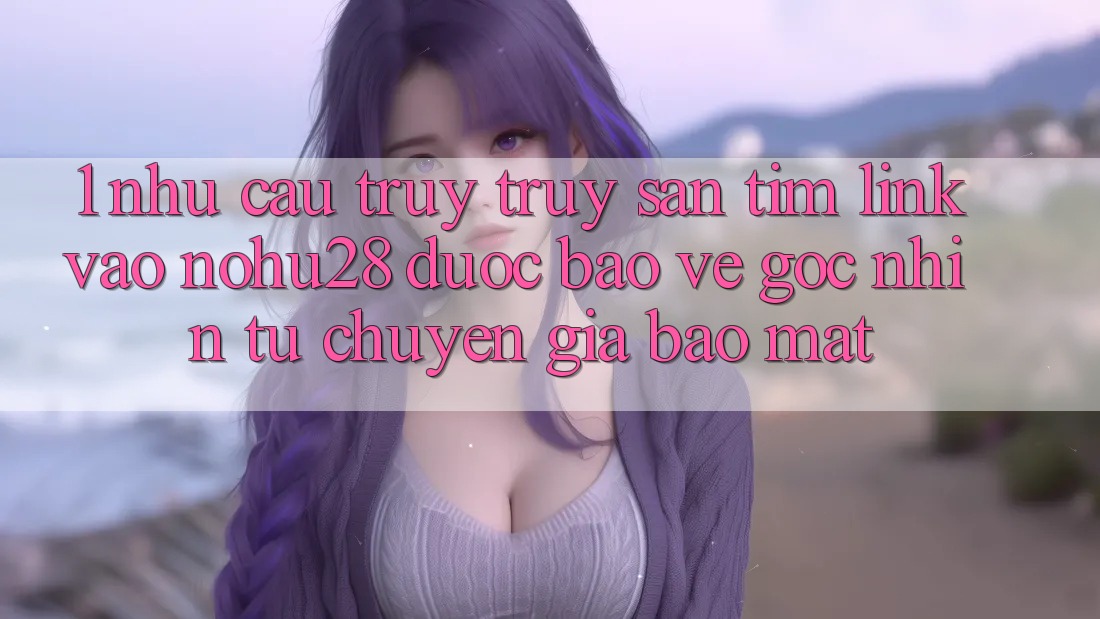 1. Nhu Cầu Truy truy săn tìm Link Vào Nohu28 Được bảo vệ - Góc Nhìn Từ Chuyên Gia Bảo Mật 1. Nhu Cầu Truy truy săn tìm Link Vào Nohu28 Được bảo vệ - Góc Nhìn Từ Chuyên Gia Bảo Mật