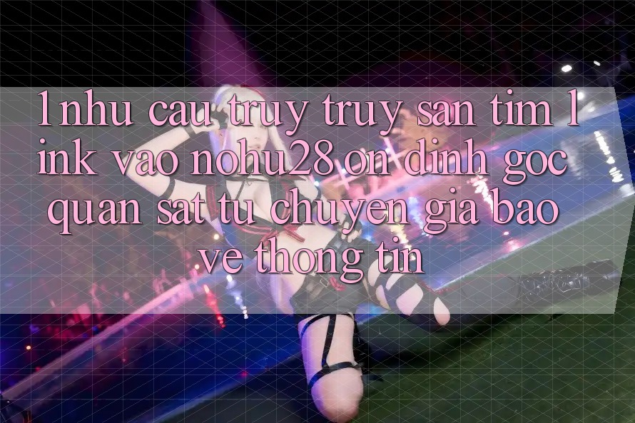1. Nhu Cầu Truy truy săn tìm Link Vào Nohu28 Ổn định - Góc Quan sát Từ Chuyên Gia Bảo vệ thông tin