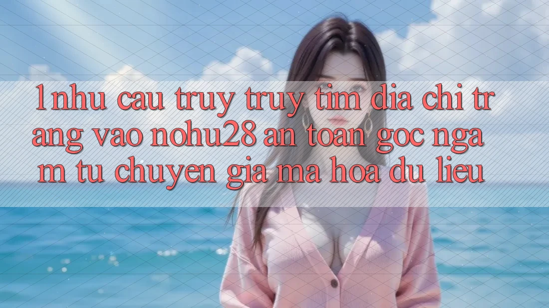 1. Nhu Cầu Truy truy tìm Địa chỉ trang Vào Nohu28 An Toàn - Góc Ngắm Từ Chuyên Gia Mã hóa dữ liệu