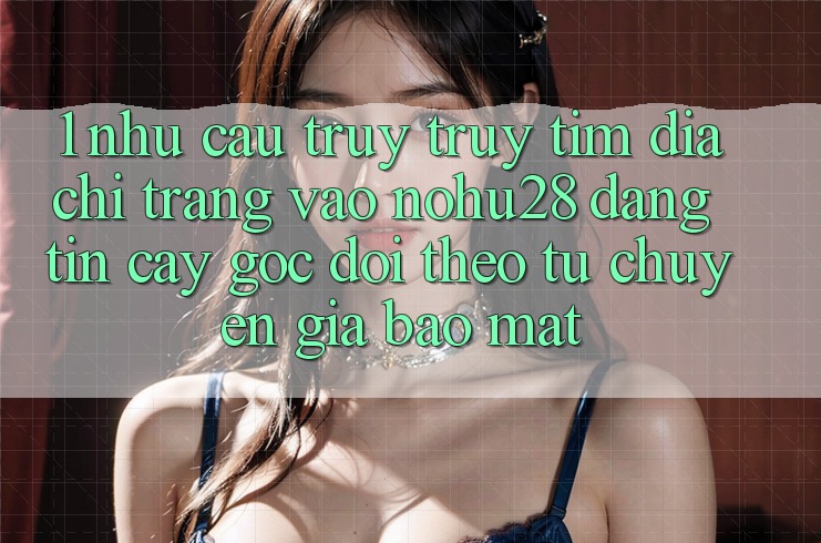 1. Nhu Cầu Truy truy tìm Địa chỉ trang Vào Nohu28 Đáng tin cậy - Góc Dõi theo Từ Chuyên Gia Bảo Mật