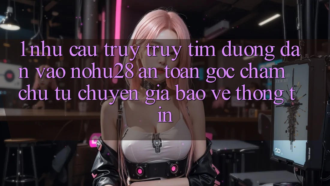 1. Nhu Cầu Truy truy tìm Đường dẫn Vào Nohu28 An Toàn - Góc Chăm chú Từ Chuyên Gia Bảo vệ thông tin 1. Nhu Cầu Truy truy tìm Đường dẫn Vào Nohu28 An Toàn - Góc Chăm chú Từ Chuyên Gia Bảo vệ thông tin