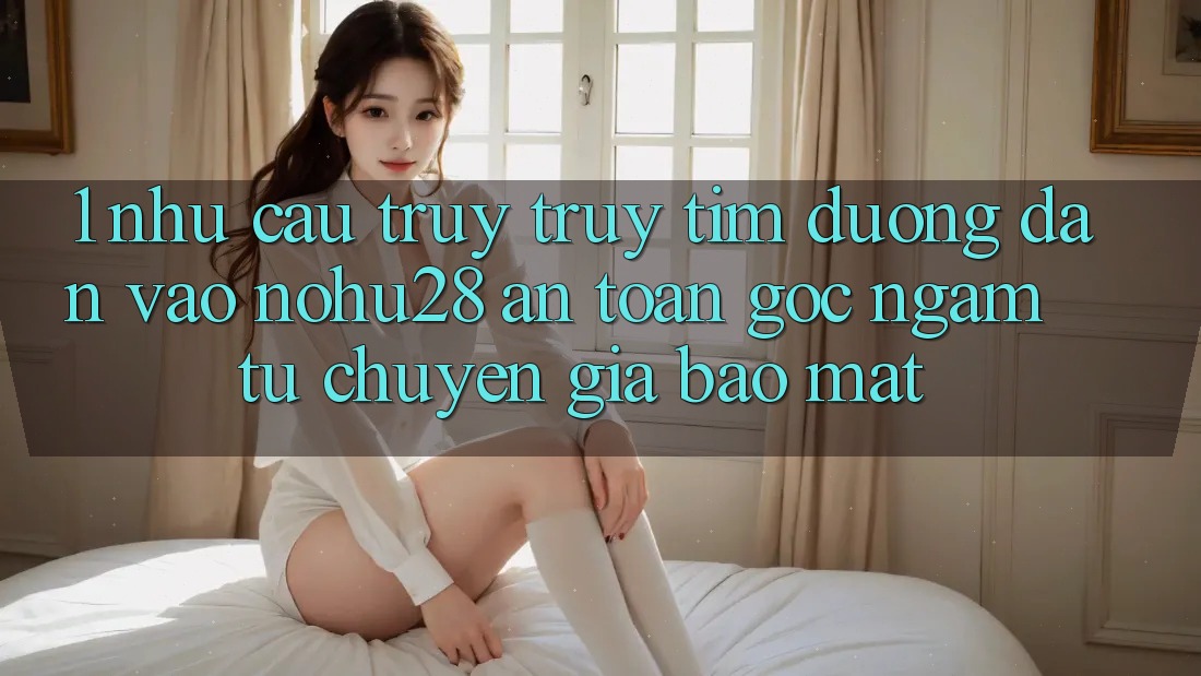 1. Nhu Cầu Truy truy tìm Đường dẫn Vào Nohu28 An Toàn - Góc Ngắm Từ Chuyên Gia Bảo Mật