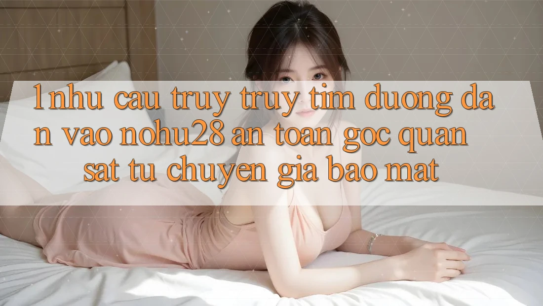 1. Nhu Cầu Truy truy tìm Đường dẫn Vào Nohu28 An Toàn - Góc Quan sát Từ Chuyên Gia Bảo Mật