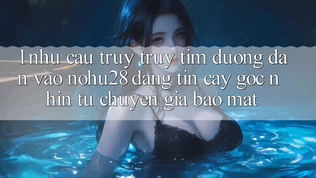 1. Nhu Cầu Truy truy tìm Đường dẫn Vào Nohu28 Đáng tin cậy - Góc Nhìn Từ Chuyên Gia Bảo Mật