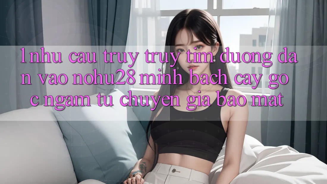 1. Nhu Cầu Truy truy tìm Đường dẫn Vào Nohu28 Minh bạch cậy - Góc Ngắm Từ Chuyên Gia Bảo Mật