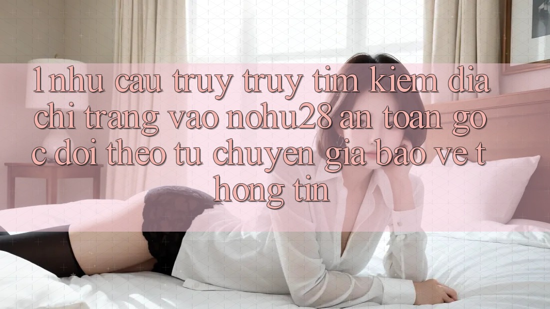 1. Nhu Cầu Truy truy tìm Kiếm Địa chỉ trang Vào Nohu28 An toàn - Góc Dõi theo Từ Chuyên Gia Bảo vệ thông tin