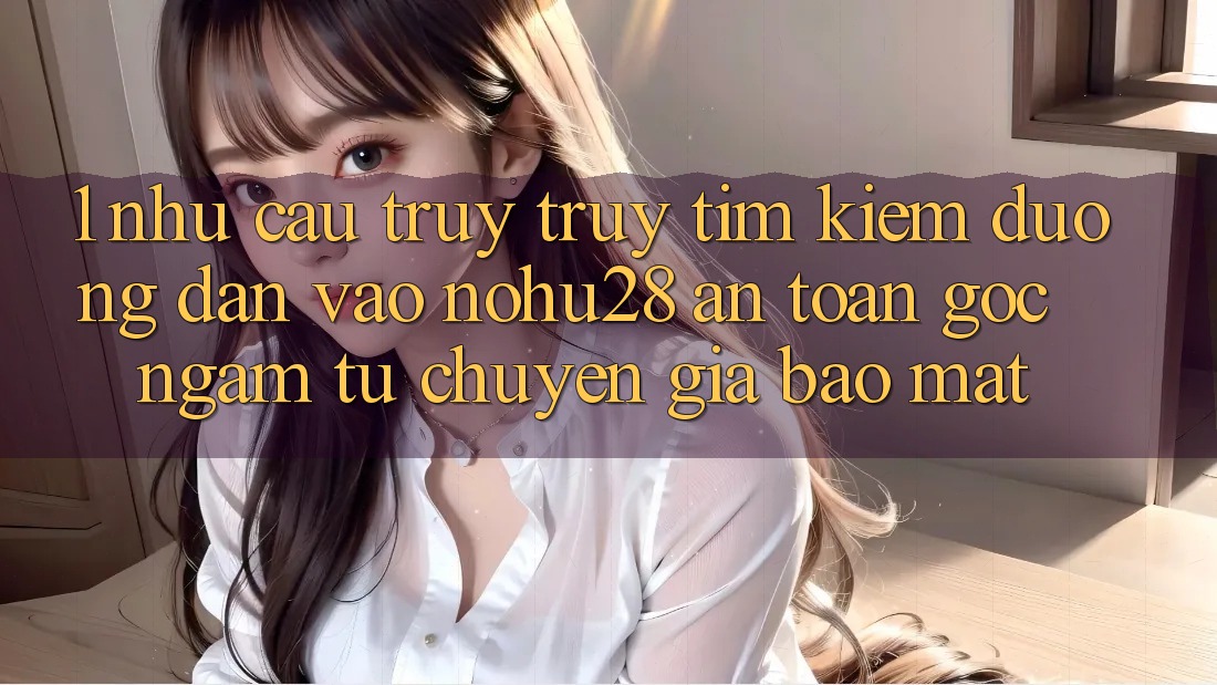 1. Nhu Cầu Truy truy tìm Kiếm Đường dẫn Vào Nohu28 An Toàn - Góc Ngắm Từ Chuyên Gia Bảo Mật