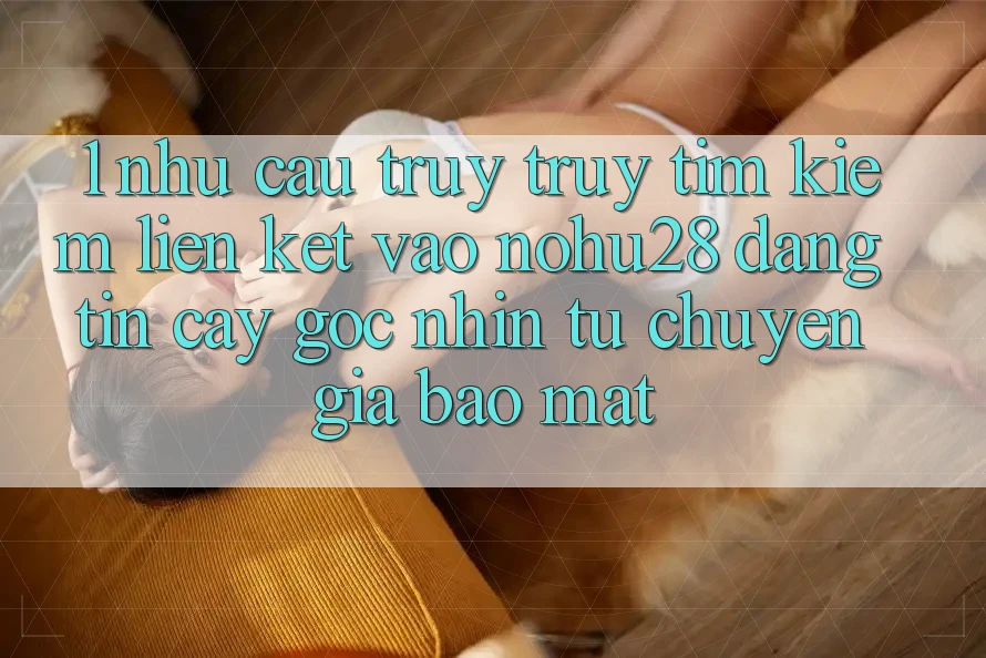 1. Nhu Cầu Truy truy tìm kiếm Liên kết Vào Nohu28 Đáng tin cậy - Góc Nhìn Từ Chuyên Gia Bảo Mật