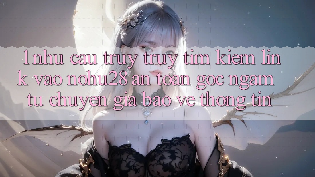 1. Nhu Cầu Truy truy tìm kiếm Link Vào Nohu28 An Toàn - Góc Ngắm Từ Chuyên Gia Bảo vệ thông tin