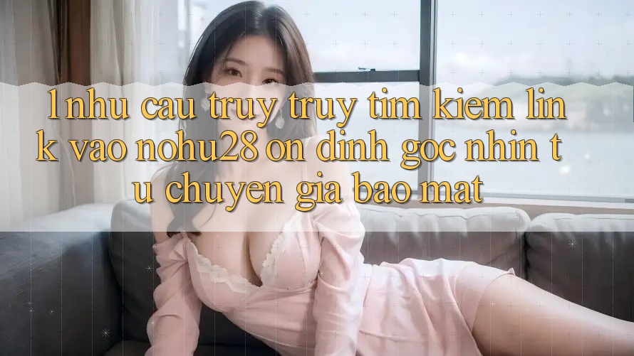 1. Nhu Cầu Truy truy tìm Kiếm Link Vào Nohu28 Ổn định - Góc Nhìn Từ Chuyên Gia Bảo Mật 1. Nhu Cầu Truy truy tìm Kiếm Link Vào Nohu28 Ổn định - Góc Nhìn Từ Chuyên Gia Bảo Mật