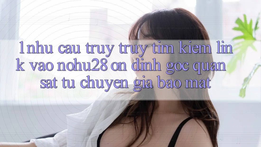 1. Nhu Cầu Truy truy tìm Kiếm Link Vào Nohu28 Ổn định - Góc Quan sát Từ Chuyên Gia Bảo Mật 1. Nhu Cầu Truy truy tìm Kiếm Link Vào Nohu28 Ổn định - Góc Quan sát Từ Chuyên Gia Bảo Mật