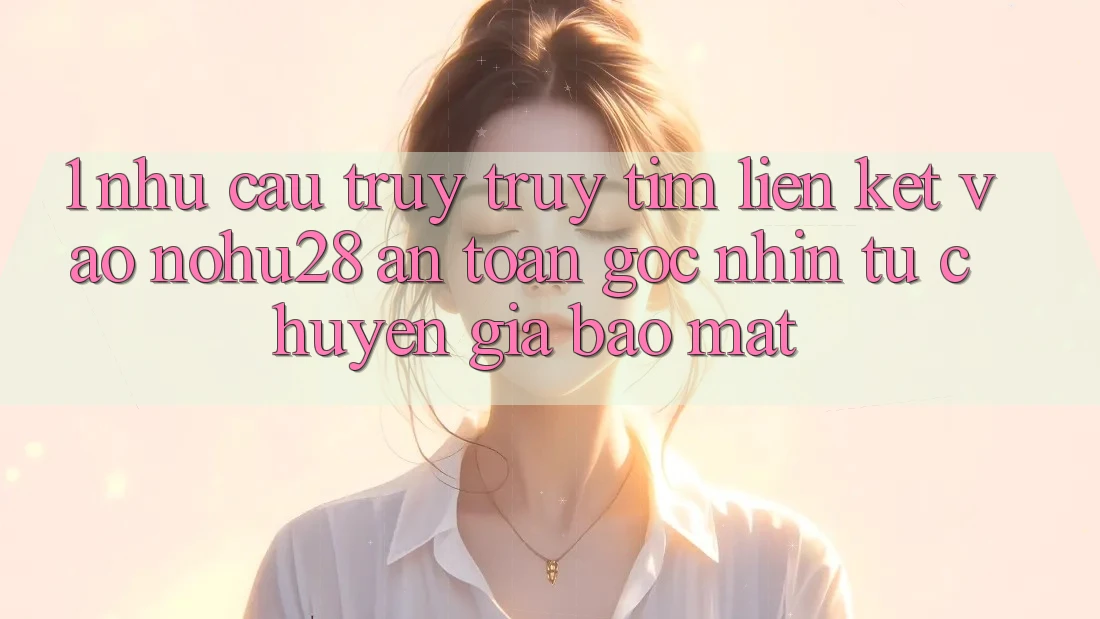 1. Nhu Cầu Truy truy tìm Liên kết Vào Nohu28 An Toàn - Góc Nhìn Từ Chuyên Gia Bảo Mật