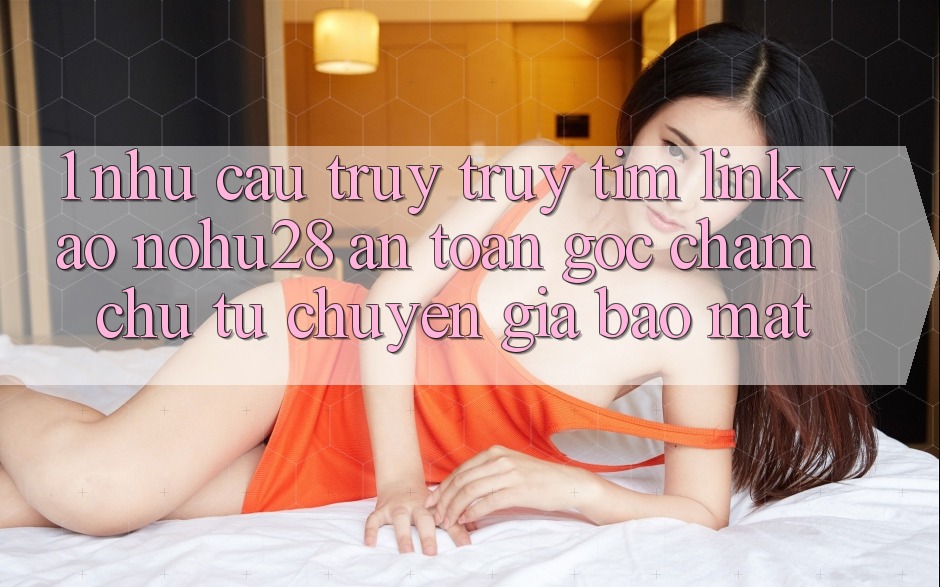 1. Nhu Cầu Truy truy tìm Link Vào Nohu28 An Toàn - Góc Chăm chú Từ Chuyên Gia Bảo Mật 1. Nhu Cầu Truy truy tìm Link Vào Nohu28 An Toàn - Góc Chăm chú Từ Chuyên Gia Bảo Mật