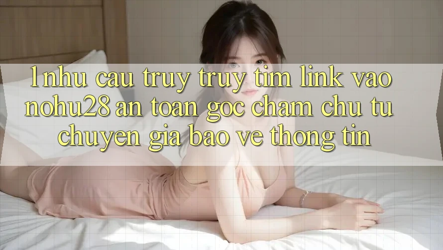 1. Nhu Cầu Truy truy tìm Link Vào Nohu28 An Toàn - Góc Chăm chú Từ Chuyên Gia Bảo vệ thông tin
