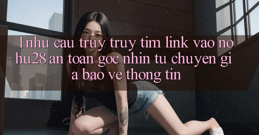 1. Nhu Cầu Truy truy tìm Link Vào Nohu28 An Toàn - Góc Nhìn Từ Chuyên Gia Bảo vệ thông tin