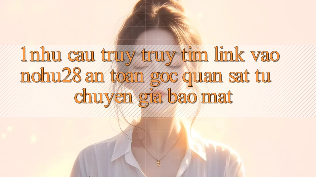 1. Nhu Cầu Truy truy tìm Link Vào Nohu28 An Toàn - Góc Quan sát Từ Chuyên Gia Bảo Mật 1. Nhu Cầu Truy truy tìm Link Vào Nohu28 An Toàn - Góc Quan sát Từ Chuyên Gia Bảo Mật
