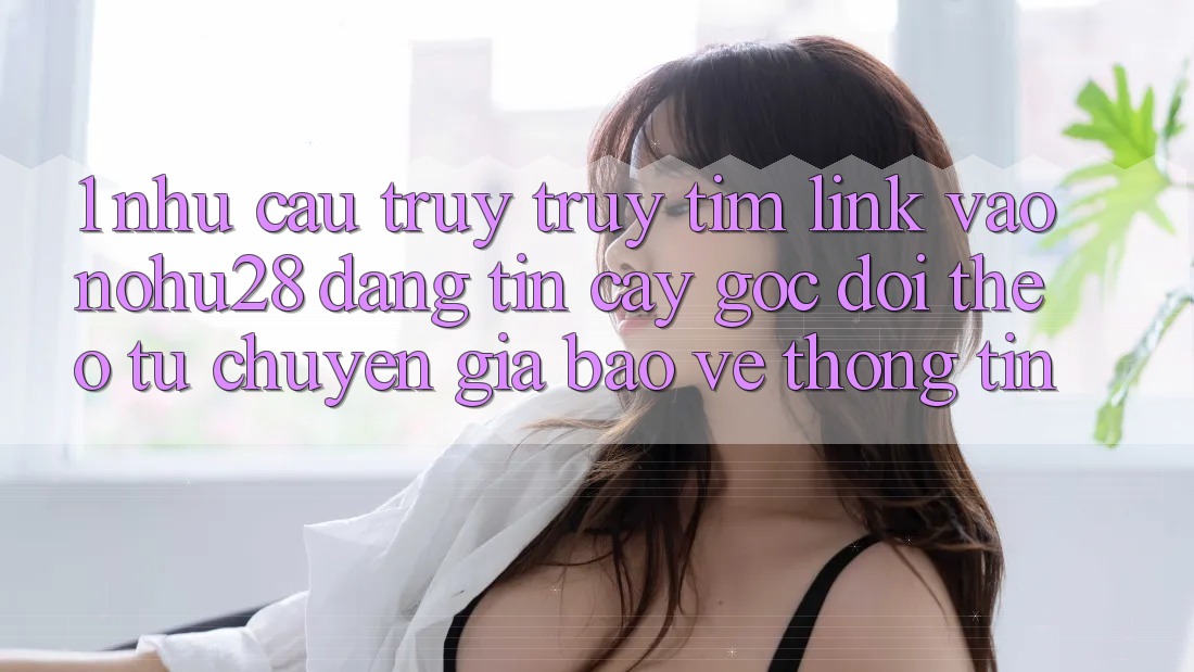 1. Nhu Cầu Truy truy tìm Link Vào Nohu28 Đáng tin cậy - Góc Dõi theo Từ Chuyên Gia Bảo vệ thông tin 1. Nhu Cầu Truy truy tìm Link Vào Nohu28 Đáng tin cậy - Góc Dõi theo Từ Chuyên Gia Bảo vệ thông tin