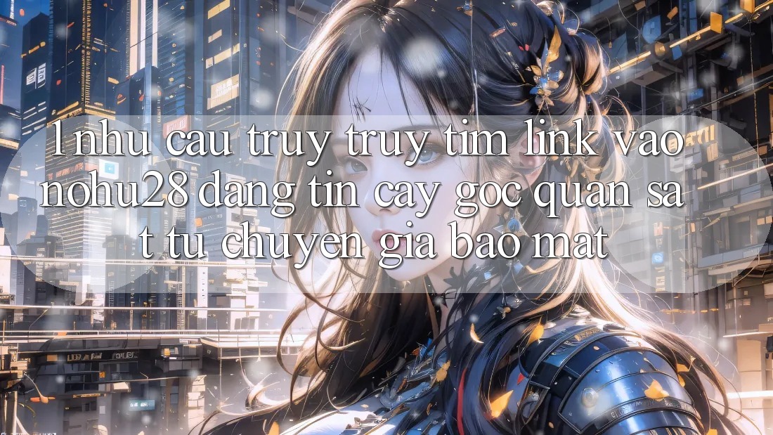 1. Nhu Cầu Truy truy tìm Link Vào Nohu28 Đáng tin cậy - Góc Quan sát Từ Chuyên Gia Bảo Mật 1. Nhu Cầu Truy truy tìm Link Vào Nohu28 Đáng tin cậy - Góc Quan sát Từ Chuyên Gia Bảo Mật