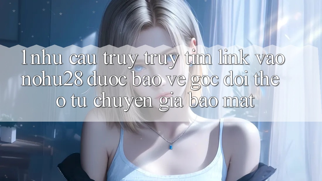 1. Nhu Cầu Truy truy tìm Link Vào Nohu28 Được bảo vệ - Góc Dõi theo Từ Chuyên Gia Bảo Mật