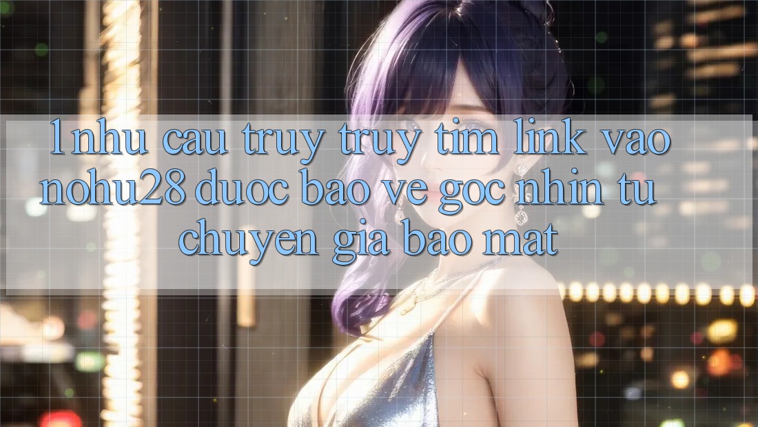 1. Nhu Cầu Truy truy tìm Link Vào Nohu28 Được bảo vệ - Góc Nhìn Từ Chuyên Gia Bảo Mật