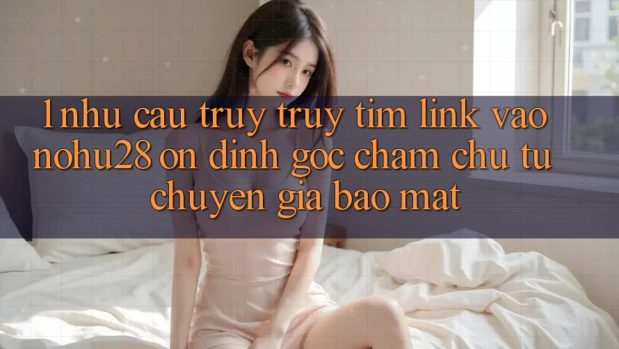 1. Nhu Cầu Truy truy tìm Link Vào Nohu28 Ổn định - Góc Chăm chú Từ Chuyên Gia Bảo Mật