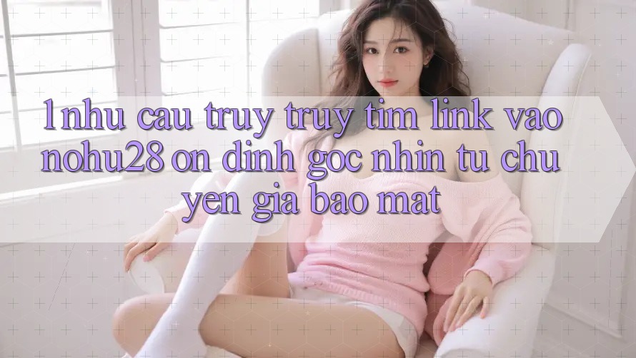 1. Nhu Cầu Truy truy tìm Link Vào Nohu28 Ổn định - Góc Nhìn Từ Chuyên Gia Bảo Mật 1. Nhu Cầu Truy truy tìm Link Vào Nohu28 Ổn định - Góc Nhìn Từ Chuyên Gia Bảo Mật
