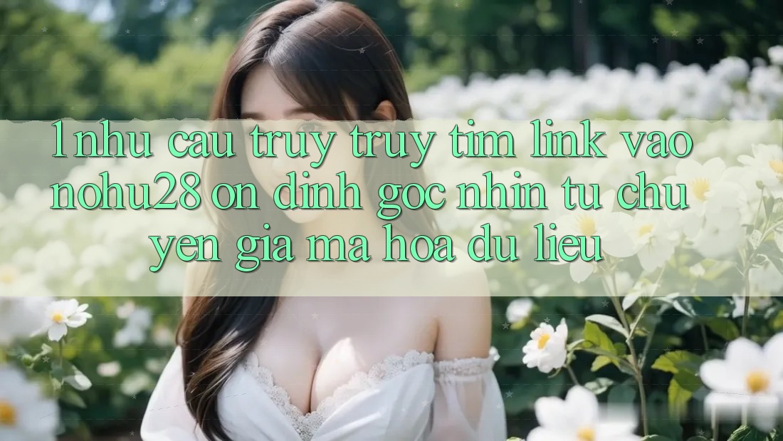 1. Nhu Cầu Truy truy tìm Link Vào Nohu28 Ổn định - Góc Nhìn Từ Chuyên Gia Mã hóa dữ liệu 1. Nhu Cầu Truy truy tìm Link Vào Nohu28 Ổn định - Góc Nhìn Từ Chuyên Gia Mã hóa dữ liệu