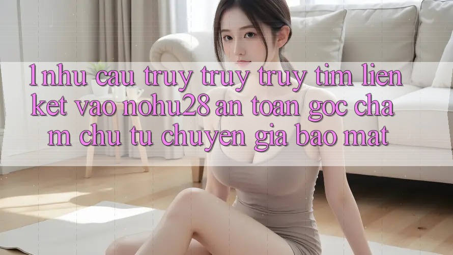 1. Nhu Cầu Truy truy truy tìm Liên kết Vào Nohu28 An Toàn - Góc Chăm chú Từ Chuyên Gia Bảo Mật