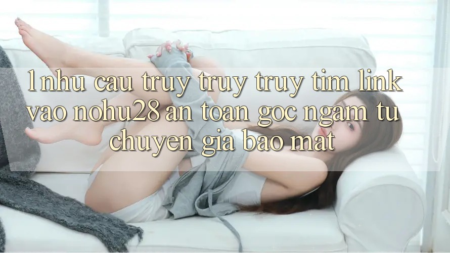 1. Nhu Cầu Truy truy truy tìm Link Vào Nohu28 An Toàn - Góc Ngắm Từ Chuyên Gia Bảo Mật 1. Nhu Cầu Truy truy truy tìm Link Vào Nohu28 An Toàn - Góc Ngắm Từ Chuyên Gia Bảo Mật