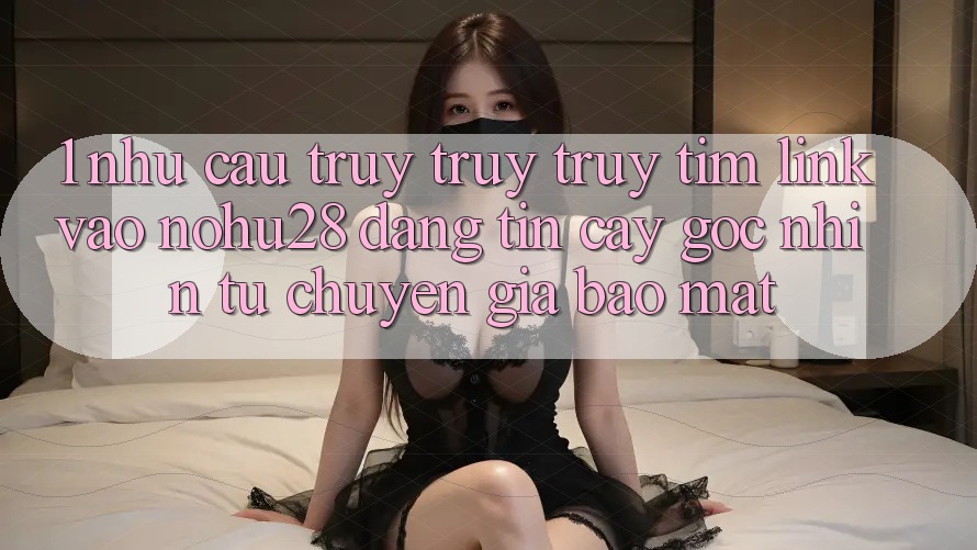 1. Nhu Cầu Truy truy truy tìm Link Vào Nohu28 Đáng tin cậy - Góc Nhìn Từ Chuyên Gia Bảo Mật 1. Nhu Cầu Truy truy truy tìm Link Vào Nohu28 Đáng tin cậy - Góc Nhìn Từ Chuyên Gia Bảo Mật