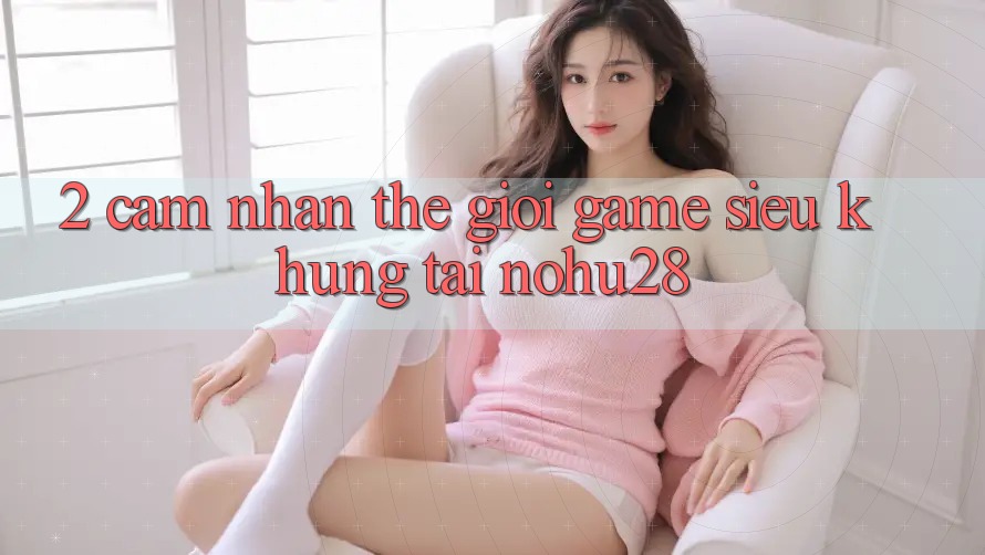 2. Cảm nhận Thế Giới Game Siêu Khủng Tại Nohu28 2. Cảm nhận Thế Giới Game Siêu Khủng Tại Nohu28