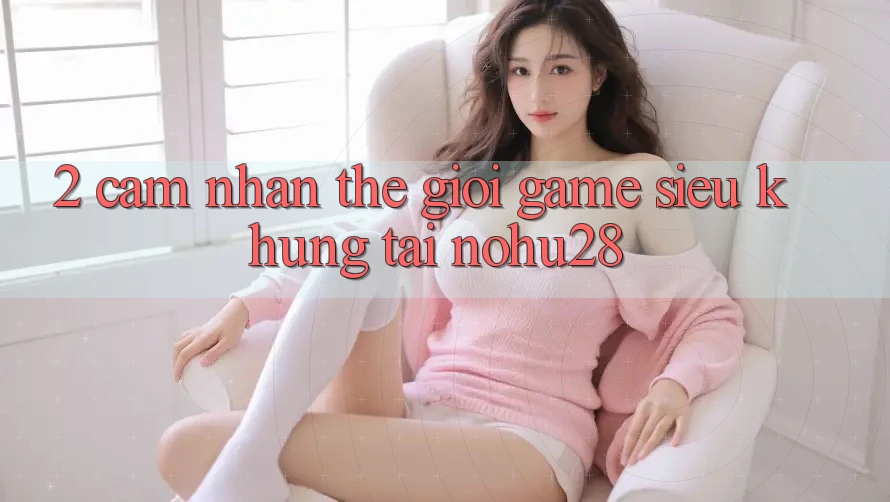 2. Cảm nhận Thế Giới Game Siêu Khủng Tại Nohu28