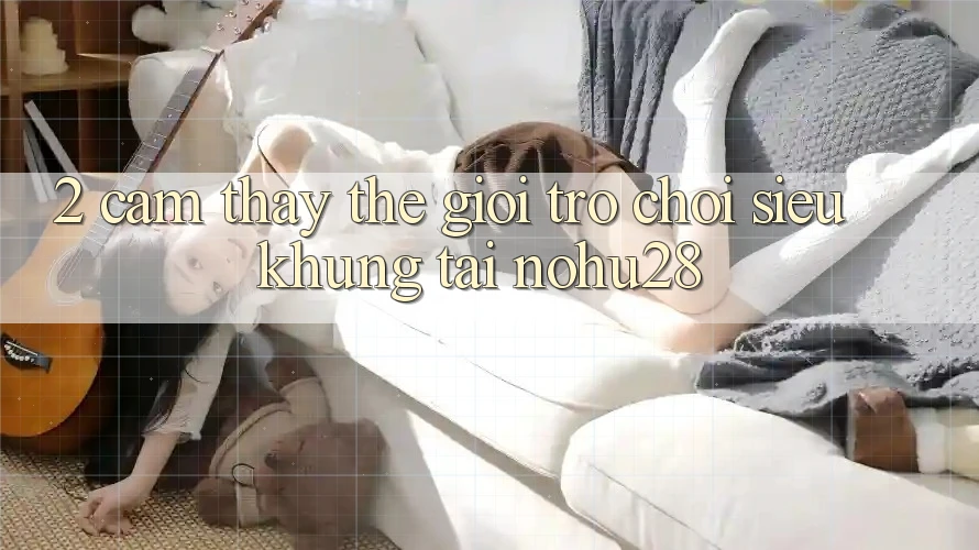 2. Cảm thấy Thế Giới Trò chơi Siêu Khủng Tại Nohu28 2. Cảm thấy Thế Giới Trò chơi Siêu Khủng Tại Nohu28