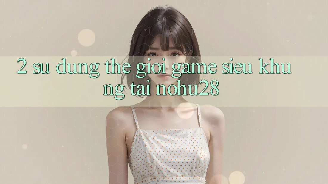 2. Sử dụng Thế Giới Game Siêu Khủng Tại Nohu28