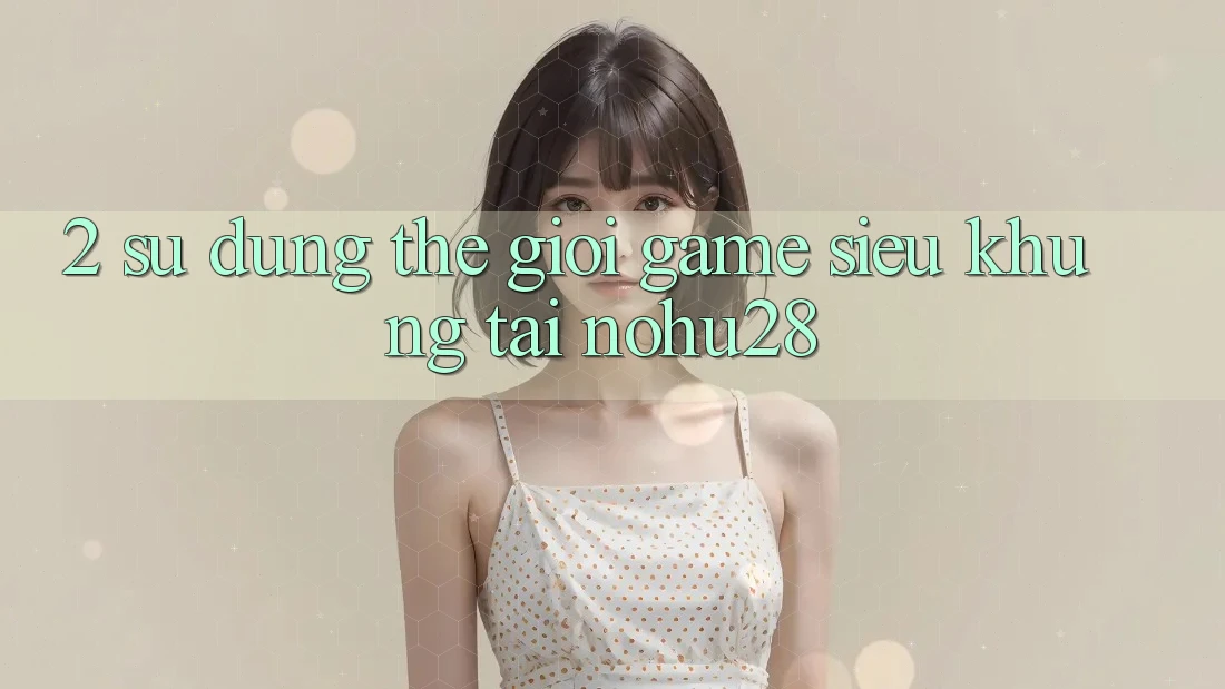 2. Sử dụng Thế Giới Game Siêu Khủng Tại Nohu28 2. Sử dụng Thế Giới Game Siêu Khủng Tại Nohu28