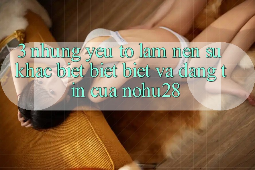 3. Những Yếu Tố Làm Nên Sự Khác biệt biệt Biệt Và Đáng tin Của Nohu28 3. Những Yếu Tố Làm Nên Sự Khác biệt biệt Biệt Và Đáng tin Của Nohu28