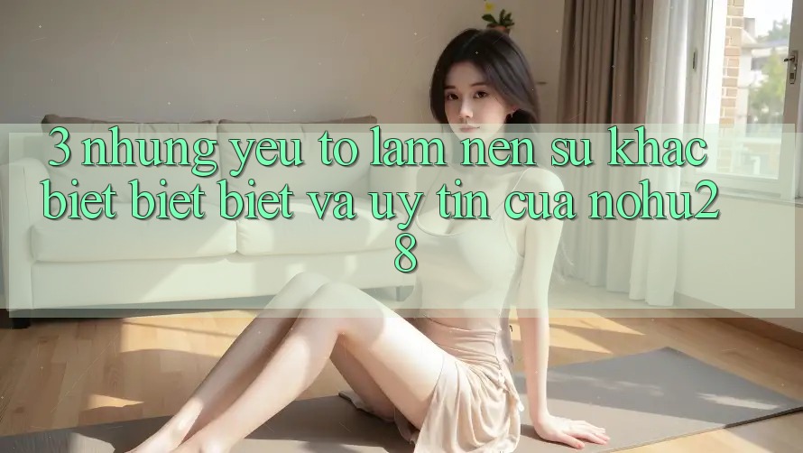 3. Những Yếu Tố Làm Nên Sự Khác biệt biệt Biệt Và Uy Tín Của Nohu28