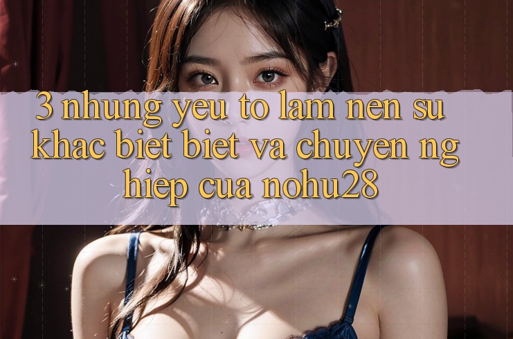 3. Những Yếu Tố Làm Nên Sự Khác biệt Biệt Và Chuyên nghiệp Của Nohu28 3. Những Yếu Tố Làm Nên Sự Khác biệt Biệt Và Chuyên nghiệp Của Nohu28