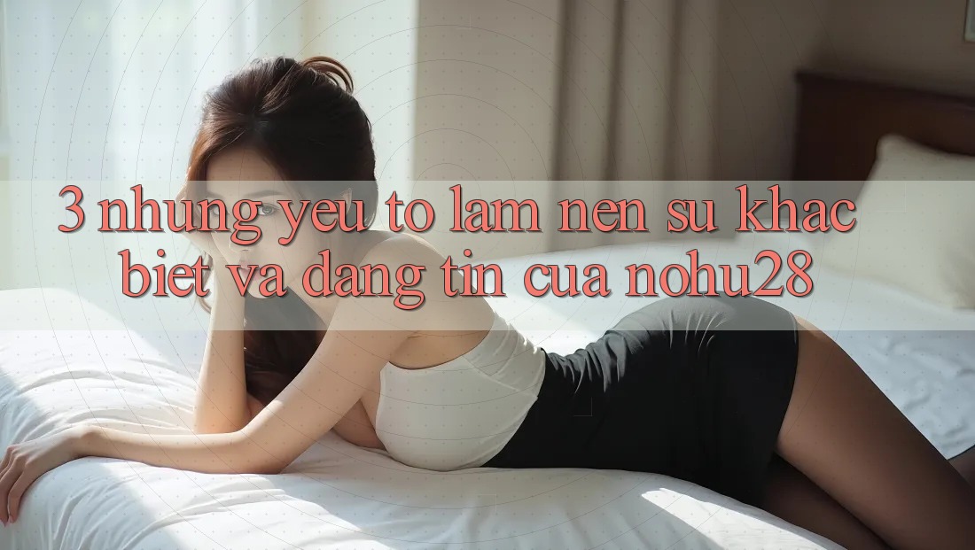 3. Những Yếu Tố Làm Nên Sự Khác Biệt Và Đáng tin Của Nohu28 3. Những Yếu Tố Làm Nên Sự Khác Biệt Và Đáng tin Của Nohu28