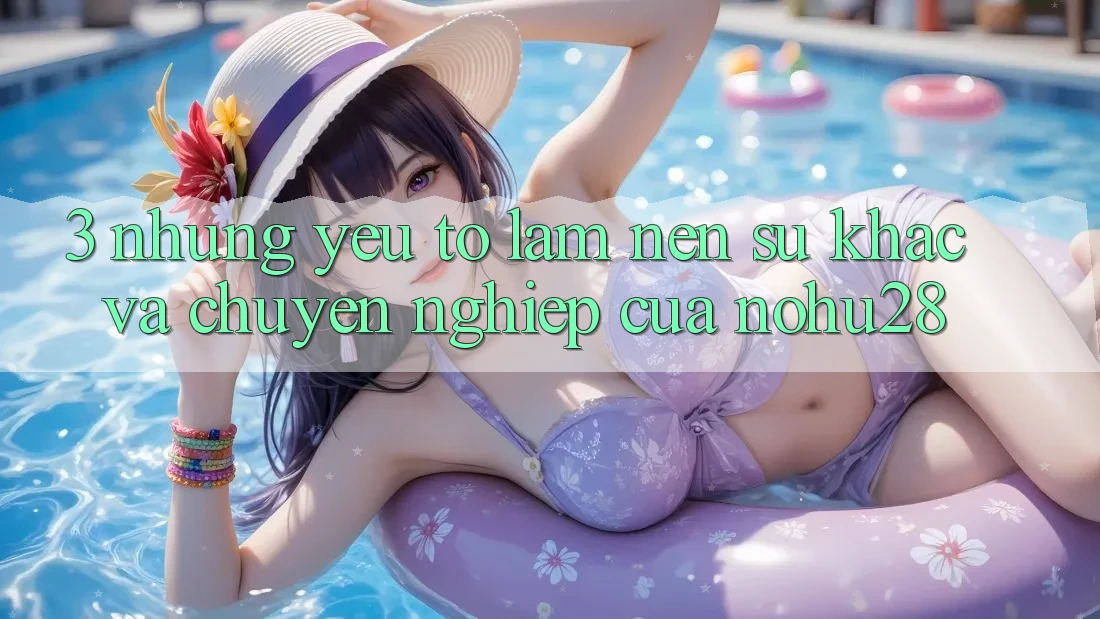 3. Những Yếu Tố Làm Nên Sự Khác Và Chuyên nghiệp Của Nohu28 3. Những Yếu Tố Làm Nên Sự Khác Và Chuyên nghiệp Của Nohu28
